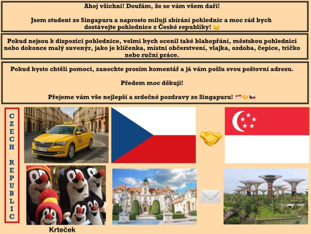 Hallo Tschechische Republik! Hoffe alles ist gut! Ich bin Student in Singapur und sammle gerne Postkarten. Ich würde gerne Postkarten/Souvenirs aus Ihrem schönen Land bekommen! 🙂 Kann mir jemand helfen? Hallo Tschechische Republik! Hoffe alles ist gut! Ich bin Student in Singapur und sammle gerne Postkarten. Ich würde gerne Postkarten/Souvenirs aus Ihrem schönen Land bekommen! 🙂 Kann mir jemand helfen?