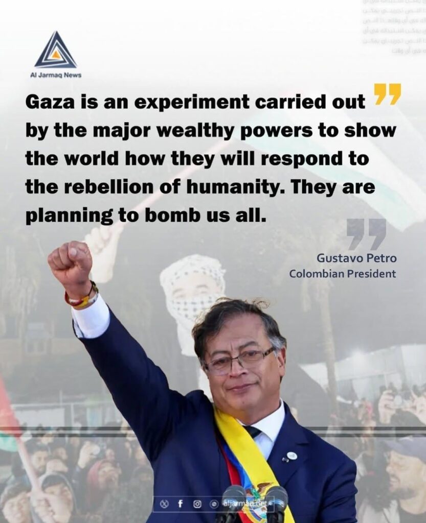 Der kolumbianische Präsident Gustavo Petro: „Gaza ist ein Experiment der großen wohlhabenden Mächte, um der Welt zu zeigen, wie sie auf die Rebellion der Menschheit reagieren werden. Sie planen, uns alle zu bombardieren.“ Der kolumbianische Präsident Gustavo Petro: "Gaza ist ein Experiment der großen wohlhabenden Mächte, um der Welt zu zeigen, wie sie auf die Rebellion der Menschheit reagieren werden. Sie planen, uns alle zu bombardieren."
